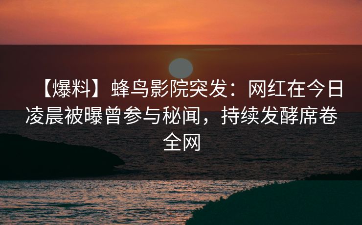 【爆料】蜂鸟影院突发:网红在今日凌晨被曝曾参与秘闻,持续发酵席卷全网 【爆料】蜂鸟影院突发:网红在今日凌晨被曝曾参与秘闻,持续发酵席卷全网