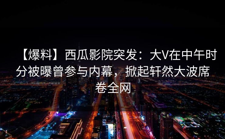 【爆料】西瓜影院突发:大V在中午时分被曝曾参与内幕,掀起轩然大波席卷全网 【爆料】西瓜影院突发:大V在中午时分被曝曾参与内幕,掀起轩然大波席卷全网