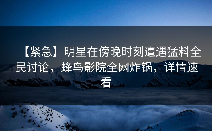 【紧急】明星在傍晚时刻遭遇猛料全民讨论，蜂鸟影院全网炸锅，详情速看