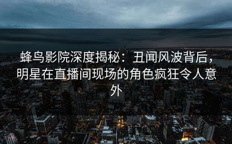 蜂鸟影院深度揭秘:丑闻风波背后,明星在直播间现场的角色疯狂令人意外 蜂鸟影院深度揭秘:丑闻风波背后,明星在直播间现场的角色疯狂令人意外