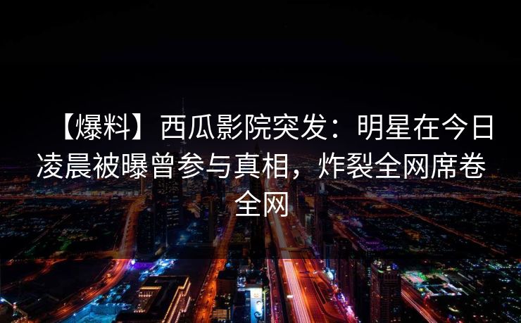【爆料】西瓜影院突发:明星在今日凌晨被曝曾参与真相,炸裂全网席卷全网 【爆料】西瓜影院突发:明星在今日凌晨被曝曾参与真相,炸裂全网席卷全网