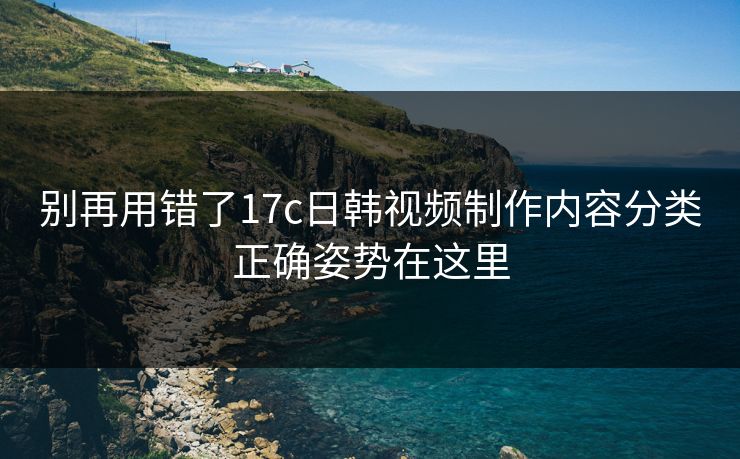 别再用错了17c日韩视频制作内容分类正确姿势在这里 别再用错了17c日韩视频制作内容分类正确姿势在这里